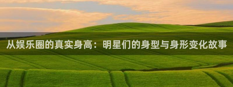 摩登7可靠吗：从娱乐圈的真实身高：明星们的身型与身形变化故事